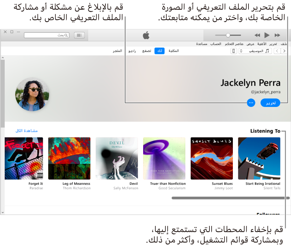 صفحة الملف الشخصي في Apple Music: في الزاوية العلوية اليسرى أسفل اسمك، حدد تحرير لتحرير ملفك الشخصي أو صورتك واختيار من يمكنه متابعتك. على يسار تحرير، انقر على زر قائمة الإجراءات للإبلاغ عن مشكلة أو مشاركة ملفك الشخصي. أسفل عنوان "أستمع إلى" توجد كل الألبومات التي تستمع إليها، ويمكنك النقر على زر قائمة الإجراءات لإخفاء المحطات التي تستمع إليها ومشاركة قوائم التشغيل، والمزيد.